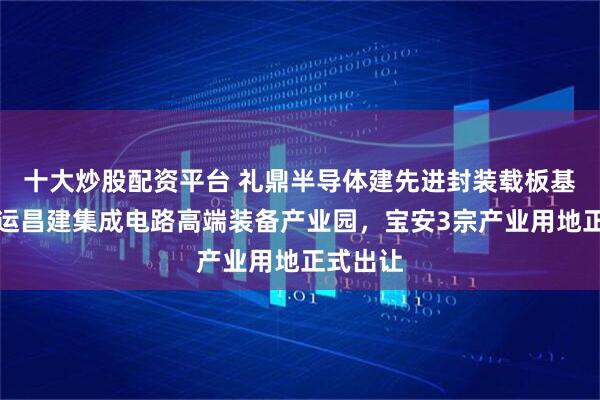 十大炒股配资平台 礼鼎半导体建先进封装载板基地，恒运昌建集成电路高端装备产业园，宝安3宗产业用地正式出让