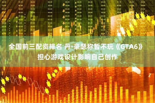 全国前三配资排名 丹·豪瑟称暂不玩《GTA6》 担心游戏设计影响自己创作